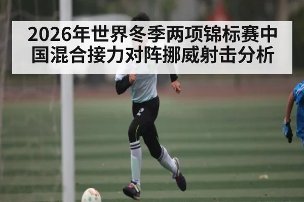 2026年世界冬季两项锦标赛中国混合接力对阵挪威射击分析